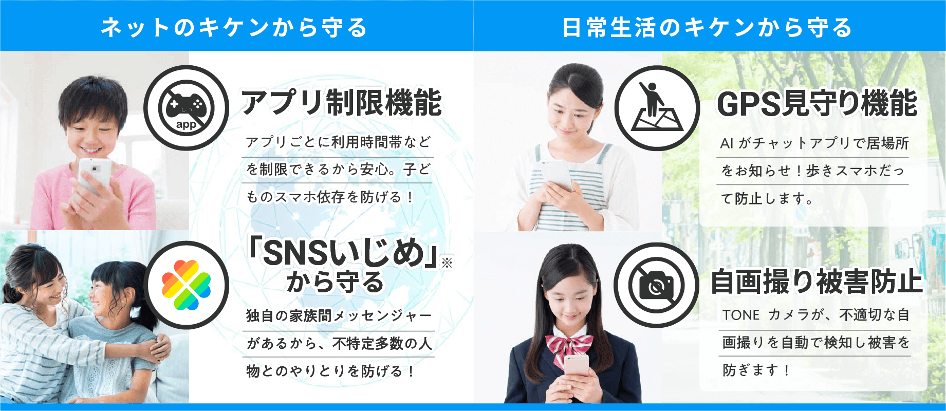 ネットのキケンから守る アプリ制限機能 アプリごとに利用時間帯などを制限できるから安心。子どものスマホ依存を防げる！ 「SNSいじめ」 から守る 独自の家族間メッセンジャーがあるから、不特定多数の人物とのやりとりを防げる！ 日常生活のキケンから守る GPS見守り機能 AIがチャットアプリで居場所をお知らせ！歩きスマホだって防止します。
                        自画撮り被害防止 TONEカメラが、不適切な自画撮りを自動で検知し被害を防ぎます！ 