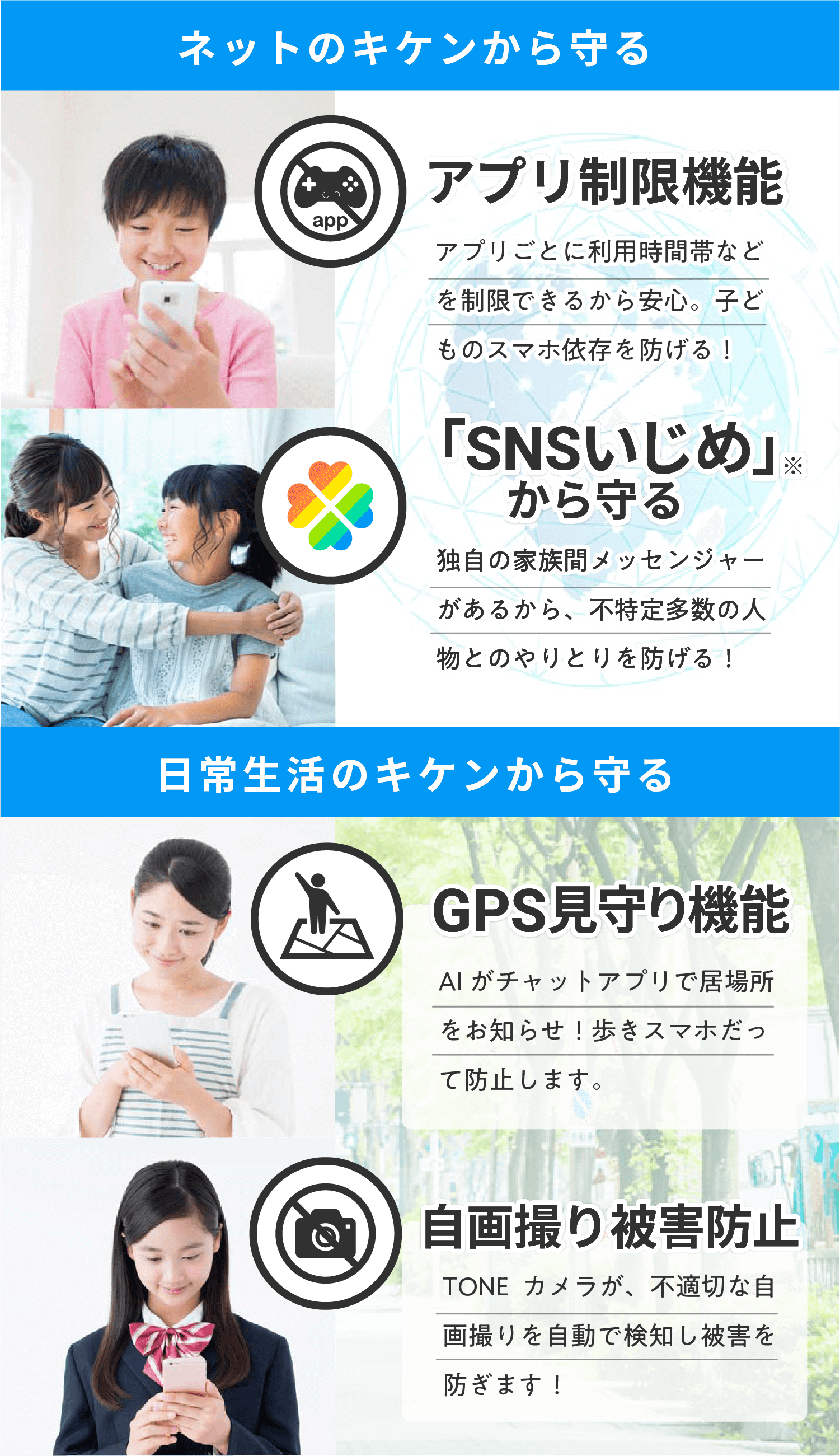 ネットのキケンから守る アプリ制限機能 アプリごとに利用時間帯などを制限できるから安心。子どものスマホ依存を防げる！ 「SNSいじめ」 から守る 独自の家族間メッセンジャーがあるから、不特定多数の人物とのやりとりを防げる！ 