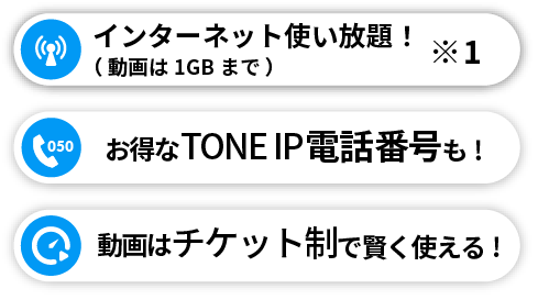 動画以外、使い放題で※1 お得なTONE IP電話も! 動画はチケット制で賢く使える! 
