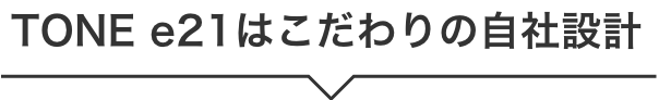 TONE e21はこだわりの自社設計